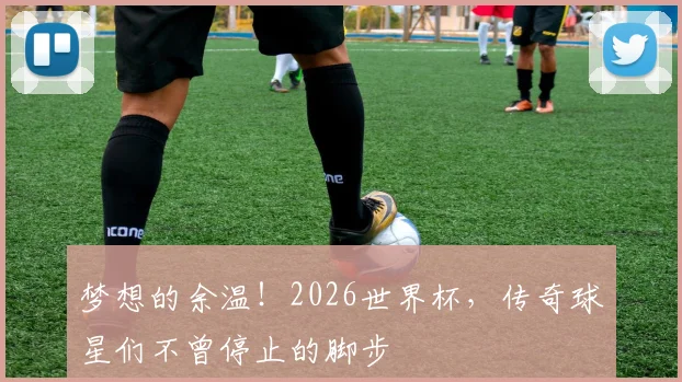 梦想的余温！2026世界杯，传奇球星们不曾停止的脚步