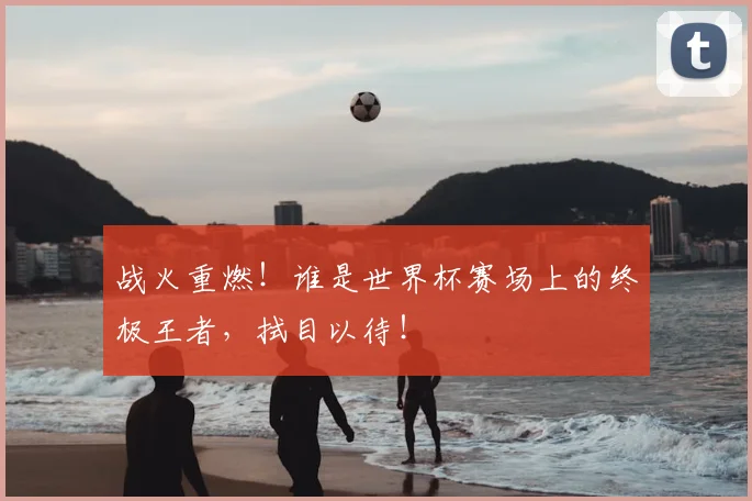 战火重燃！谁是世界杯赛场上的终极王者，拭目以待！