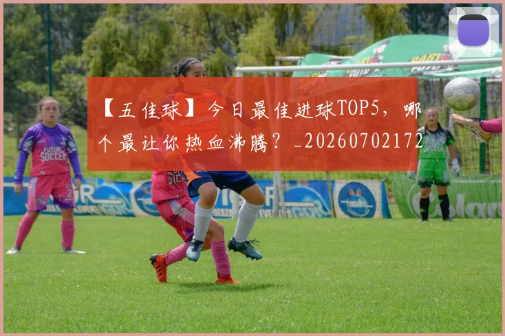 【五佳球】今日最佳进球TOP5，哪个最让你热血沸腾？_20260702172842