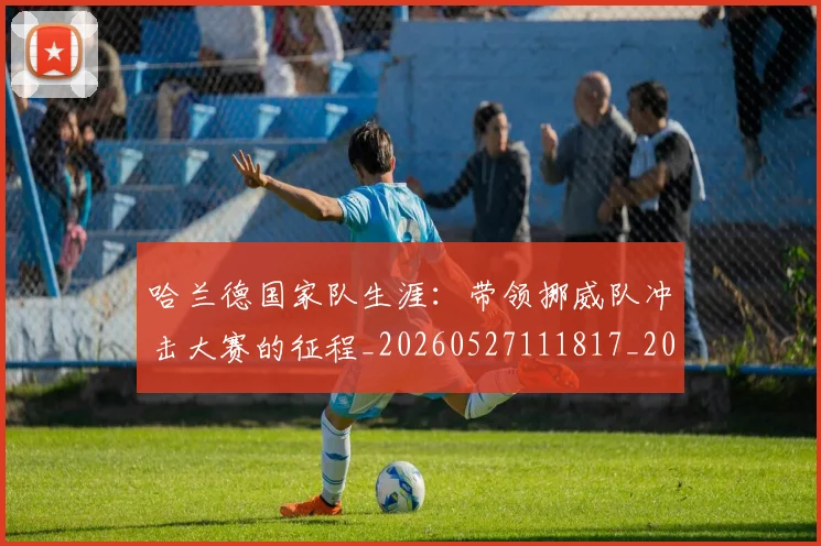 哈兰德国家队生涯：带领挪威队冲击大赛的征程_20260527111817_20260703222109