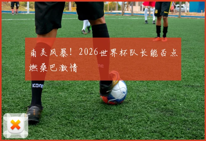 南美风暴！2026世界杯队长能否点燃桑巴激情