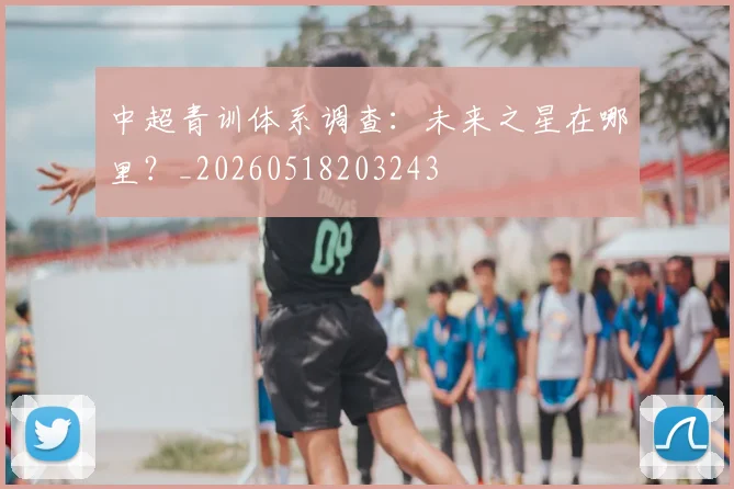 中超青训体系调查：未来之星在哪里？_20260518203243