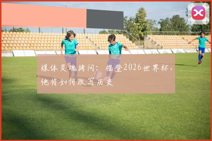 媒体灵魂拷问：福登2026世界杯，他将如何改写历史