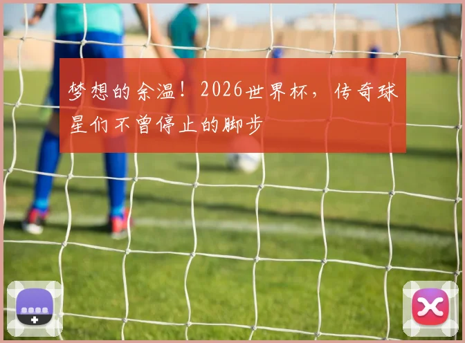 梦想的余温！2026世界杯，传奇球星们不曾停止的脚步