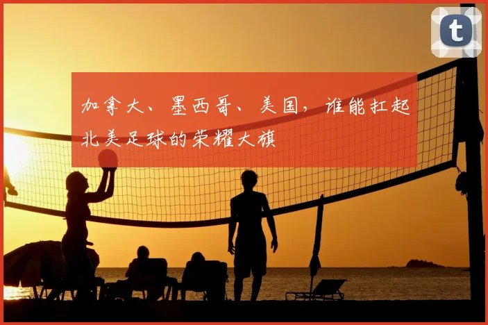 加拿大、墨西哥、美国，谁能扛起北美足球的荣耀大旗