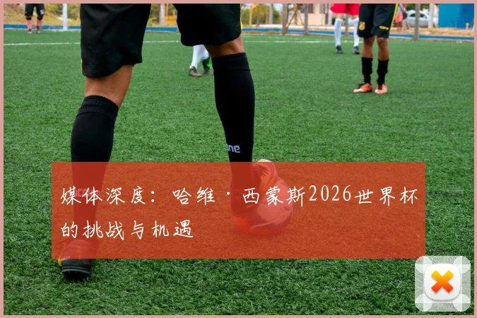 媒体深度：哈维·西蒙斯2026世界杯的挑战与机遇