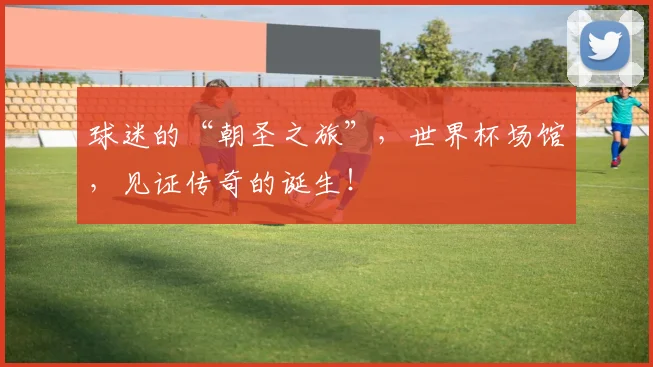 球迷的“朝圣之旅”，世界杯场馆，见证传奇的诞生！